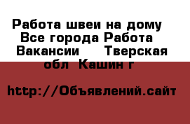 Работа швеи на дому - Все города Работа » Вакансии   . Тверская обл.,Кашин г.